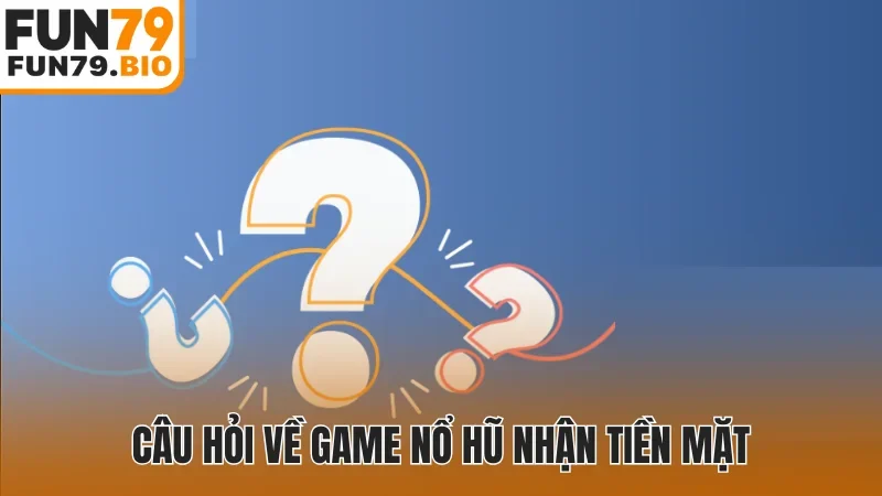 Câu hỏi về game nổ hũ nhận tiền mặt